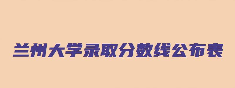 兰州大学录取分数线公布表