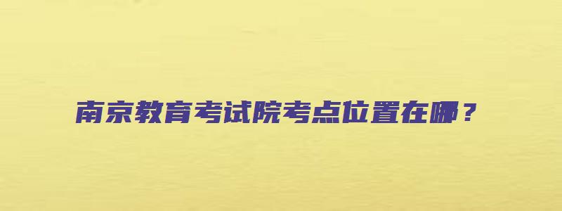 南京教育考试院考点位置在哪？