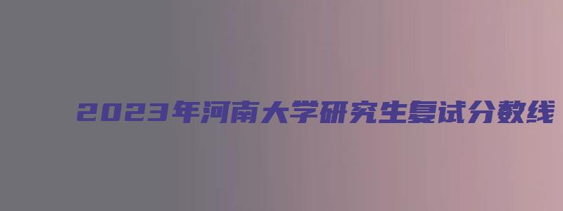 2023年河南大学研究生复试分数线