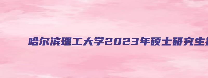 哈尔滨理工大学2023年硕士研究生报考人数公布,同比增长14%-