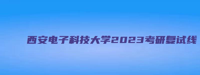 西安电子科技大学2023考研复试线