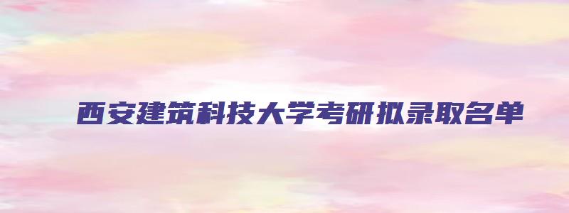 西安建筑科技大学考研拟录取名单