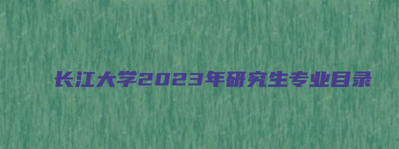 长江大学2023年研究生专业目录