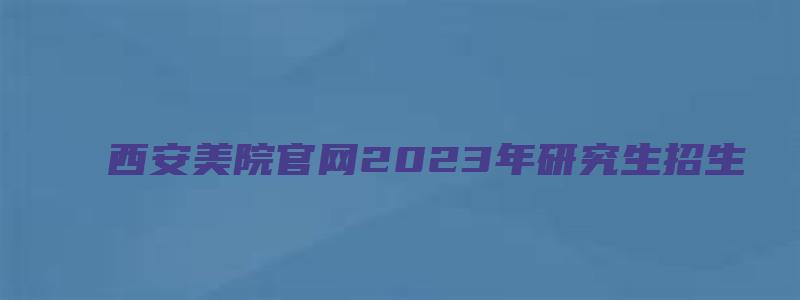 西安美院官网2023年研究生招生