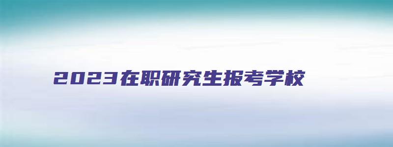 2023在职研究生报考学校