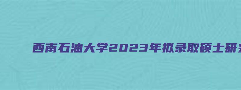 西南石油大学2023年拟录取硕士研究生修改录取通知书邮寄地址