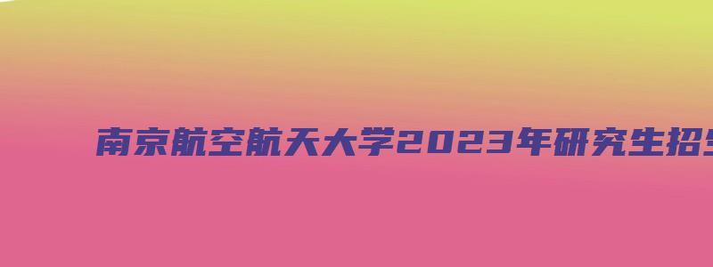 南京航空航天大学2023年研究生招生