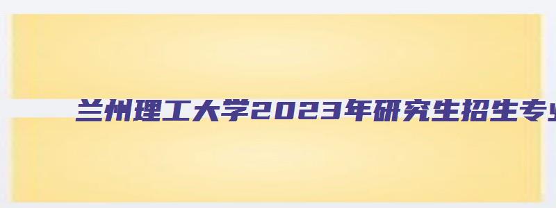 兰州理工大学2023年研究生招生专业