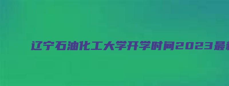 辽宁石油化工大学开学时间2023最新消息