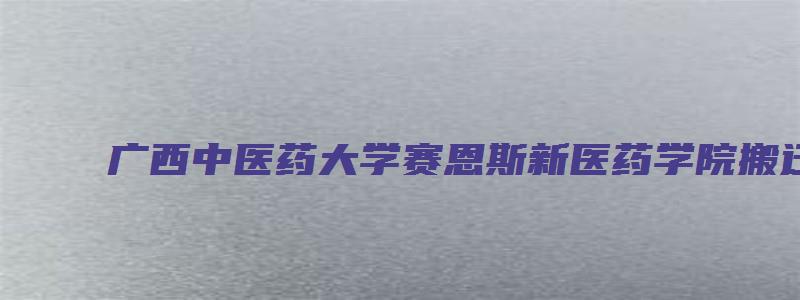 广西中医药大学赛恩斯新医药学院搬迁到柳州