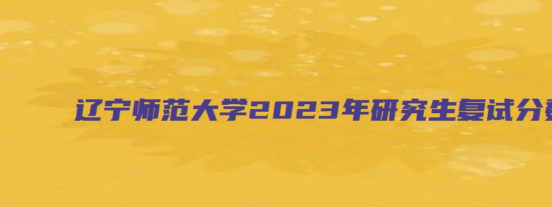 辽宁师范大学2023年研究生复试分数线