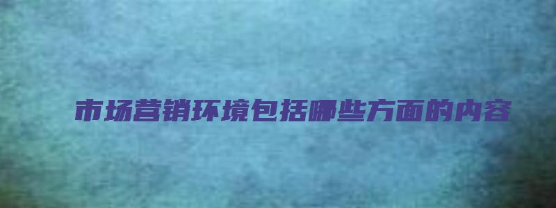 市场营销环境包括哪些方面的内容