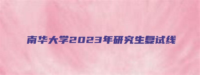 南华大学2023年研究生复试线