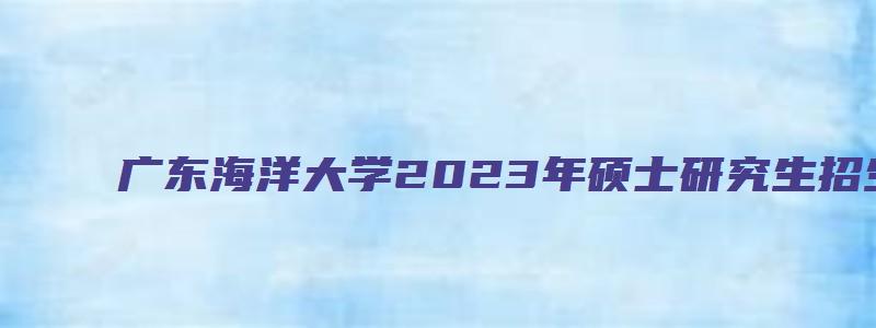 广东海洋大学2023年硕士研究生招生专业目录