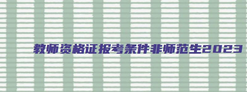 教师资格证报考条件非师范生2023