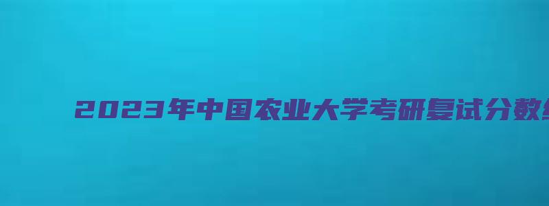 2023年中国农业大学考研复试分数线公布时间