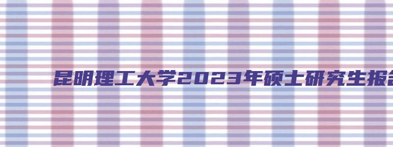 昆明理工大学2023年硕士研究生报名公告