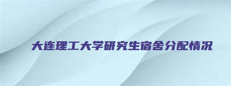 大连理工大学研究生宿舍分配情况