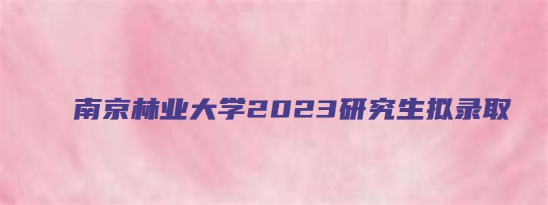 南京林业大学2023研究生拟录取