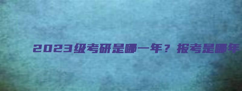 2023级考研是哪一年？报考是哪年？