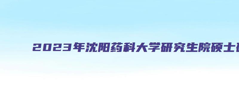 2023年沈阳药科大学研究生院硕士研究生入学考试报名通知