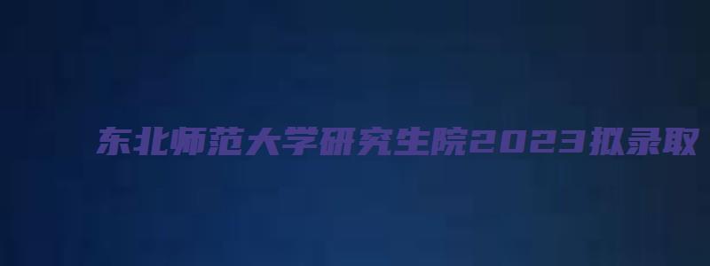 东北师范大学研究生院2023拟录取