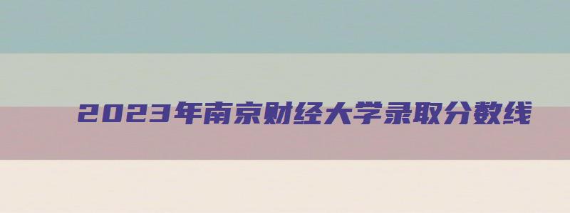 2023年南京财经大学录取分数线