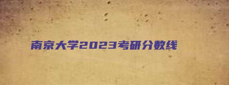 南京大学2023考研分数线