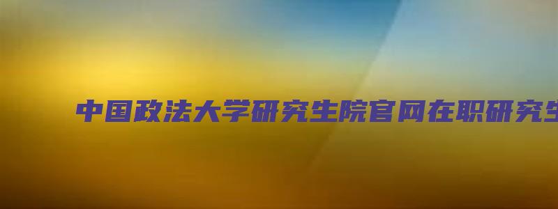 中国政法大学研究生院官网在职研究生招生