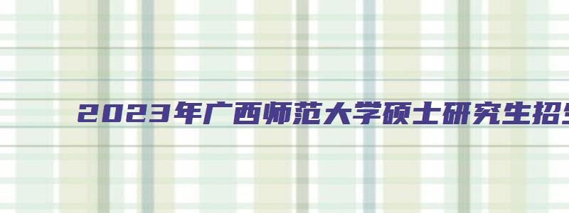 2023年广西师范大学硕士研究生招生简章