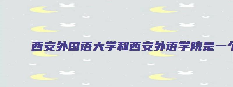 西安外国语大学和西安外语学院是一个学校吗