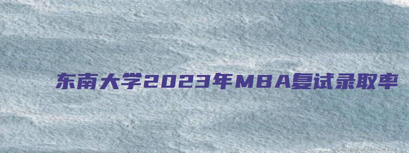 东南大学2023年MBA复试录取率