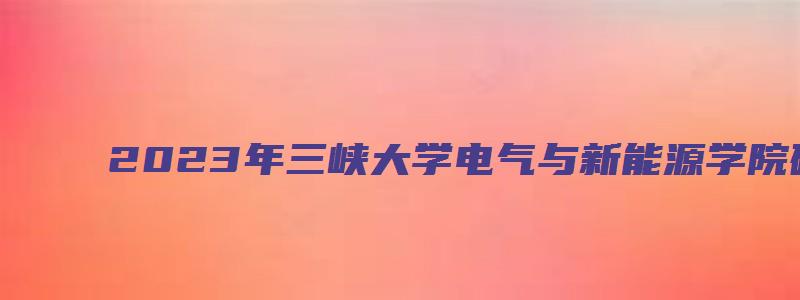 2023年三峡大学电气与新能源学院硕士研究生录取通知书发放通知