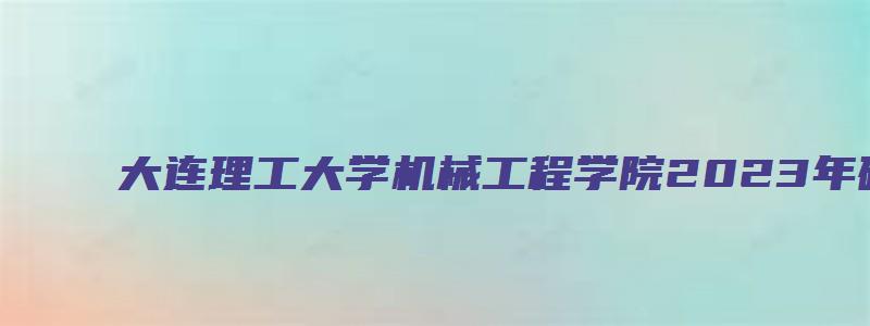 大连理工大学机械工程学院2023年硕士研究生招生复试通知