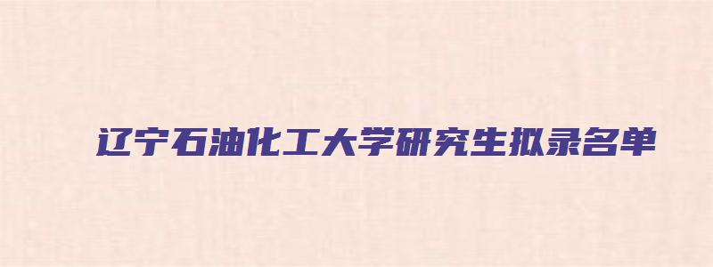 辽宁石油化工大学研究生拟录名单