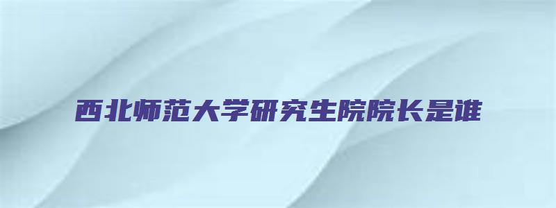 西北师范大学研究生院院长是谁