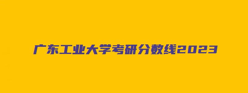 广东工业大学考研分数线2023