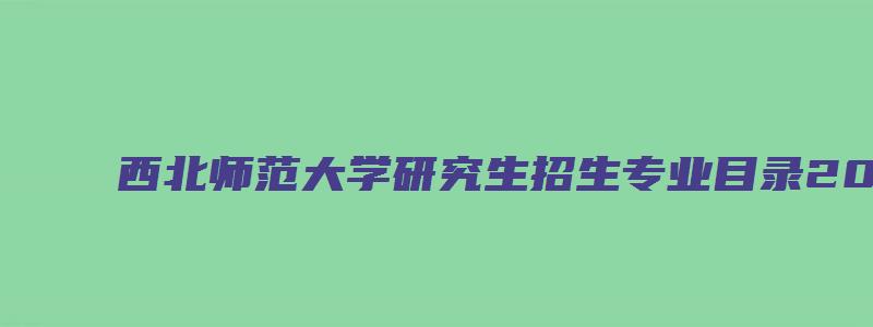 西北师范大学研究生招生专业目录2023