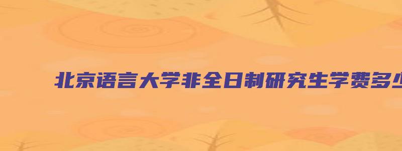 北京语言大学非全日制研究生学费多少钱