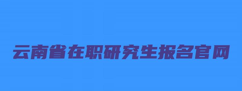 云南省在职研究生报名官网