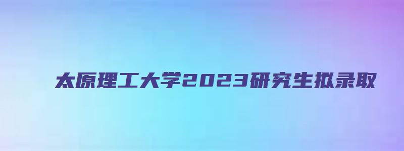 太原理工大学2023研究生拟录取