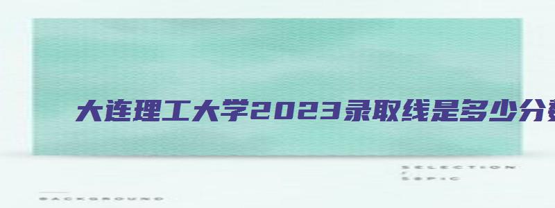 大连理工大学2023录取线是多少分数线