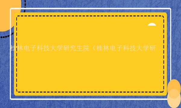 桂林电子科技大学研究生院（桂林电子科技大学研究生院复试名单）