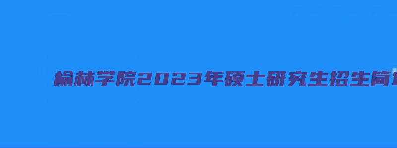 榆林学院2023年硕士研究生招生简章公布