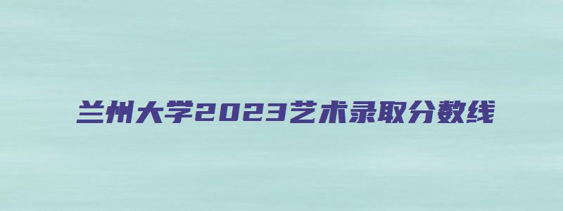 兰州大学2023艺术录取分数线