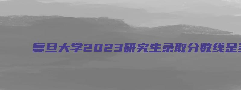 复旦大学2023研究生录取分数线是多少