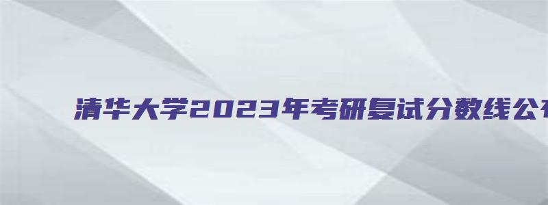 清华大学2023年考研复试分数线公布时间