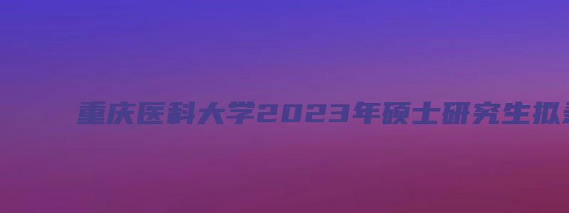 重庆医科大学2023年硕士研究生拟录取工作通知