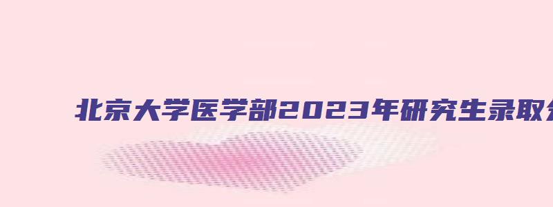 北京大学医学部2023年研究生录取分数线