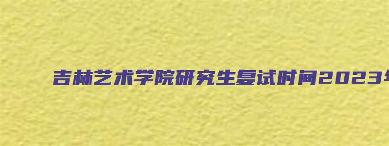 吉林艺术学院研究生复试时间2023年